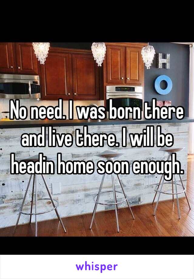 No need. I was born there and live there. I will be headin home soon enough.