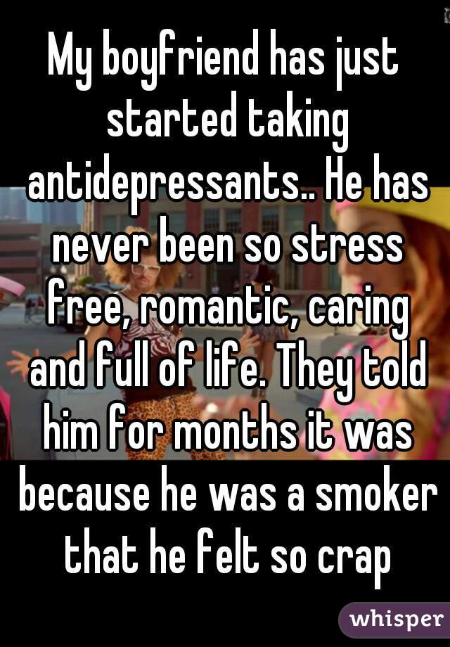 My boyfriend has just started taking antidepressants.. He has never been so stress free, romantic, caring and full of life. They told him for months it was because he was a smoker that he felt so crap