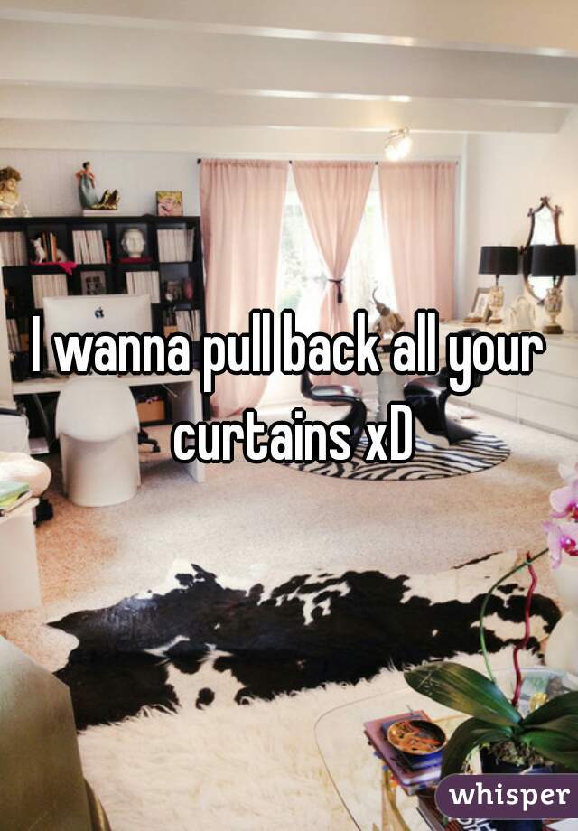 I wanna pull back all your curtains xD