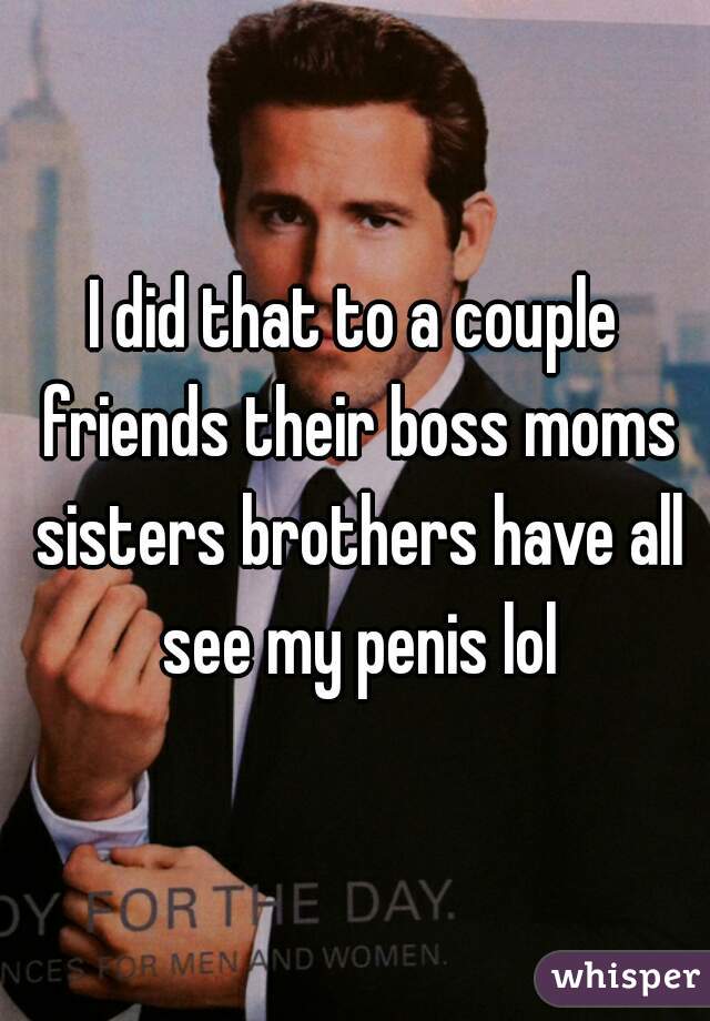 I did that to a couple friends their boss moms sisters brothers have all see my penis lol