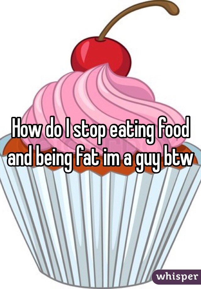 How do I stop eating food and being fat im a guy btw