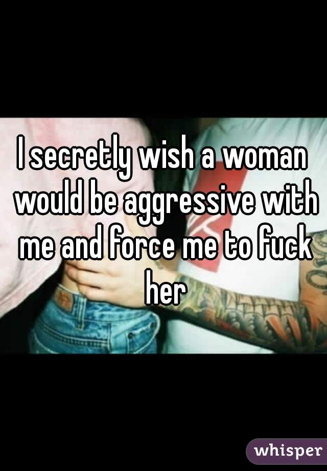 I secretly wish a woman would be aggressive with me and force me to fuck her