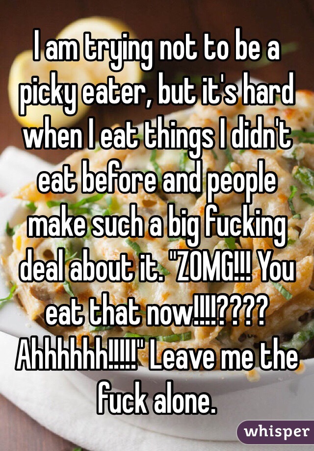 I am trying not to be a picky eater, but it's hard when I eat things I didn't eat before and people make such a big fucking deal about it. "Z0MG!!! You eat that now!!!!???? Ahhhhhh!!!!!" Leave me the fuck alone.