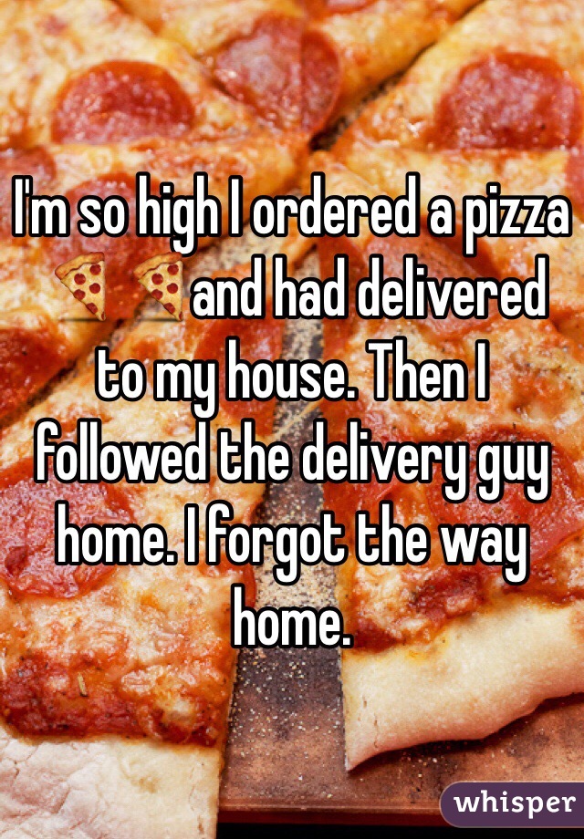 I'm so high I ordered a pizza 🍕🍕and had delivered to my house. Then I followed the delivery guy home. I forgot the way home.