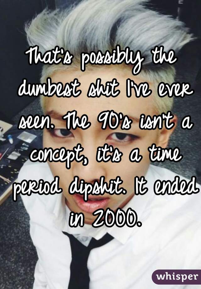 That's possibly the dumbest shit I've ever seen. The 90's isn't a concept, it's a time period dipshit. It ended in 2000.