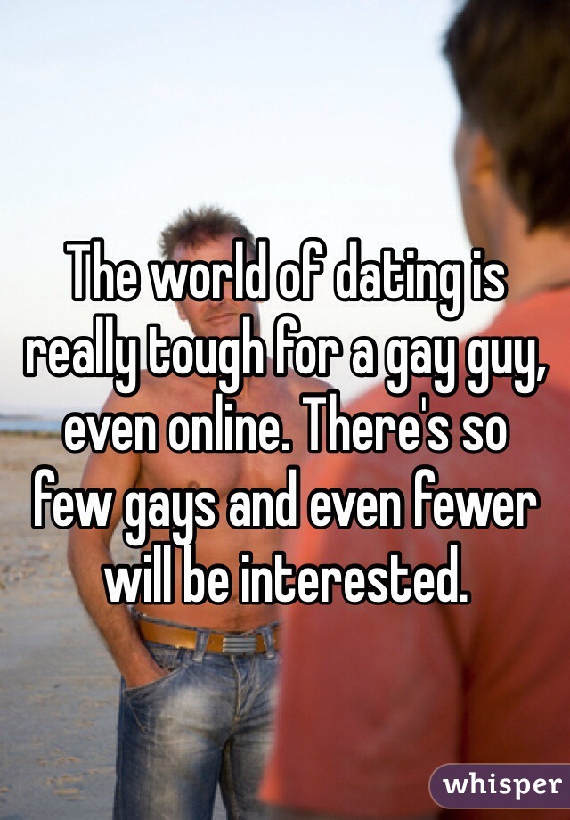 The world of dating is really tough for a gay guy, even online. There's so 
few gays and even fewer will be interested.