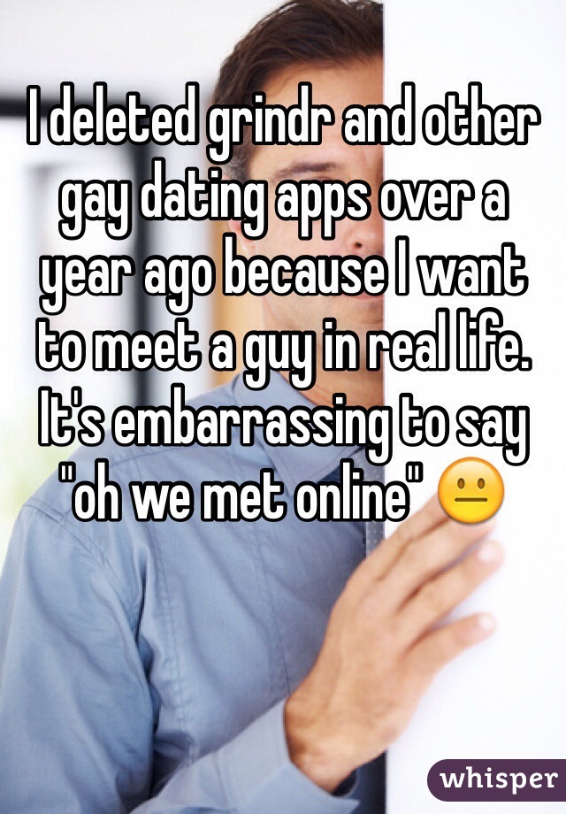 I deleted grindr and other gay dating apps over a 
year ago because I want 
to meet a guy in real life. It's embarrassing to say "oh we met online" 😐