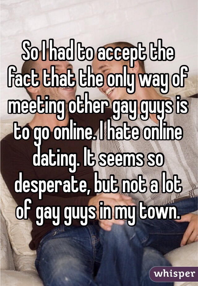 So I had to accept the 
fact that the only way of meeting other gay guys is to go online. I hate online dating. It seems so desperate, but not a lot 
of gay guys in my town.