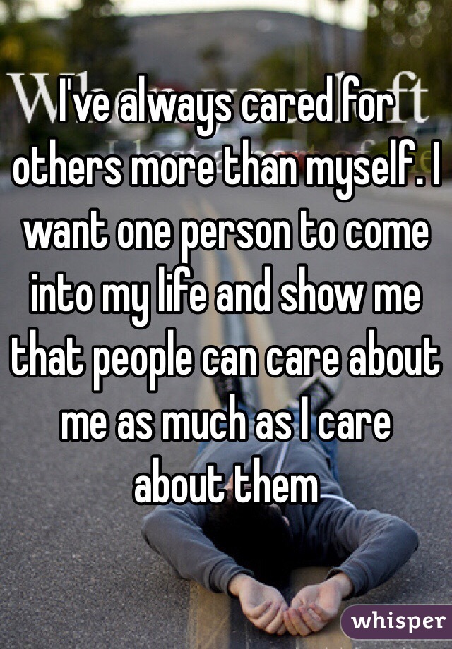 I've always cared for others more than myself. I want one person to come into my life and show me that people can care about me as much as I care about them