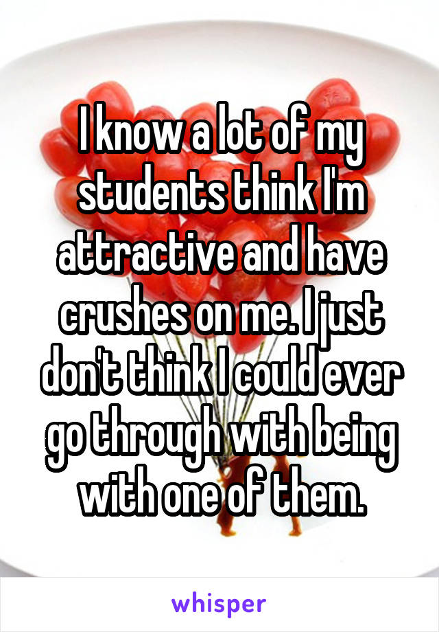 I know a lot of my students think I'm attractive and have crushes on me. I just don't think I could ever go through with being with one of them.