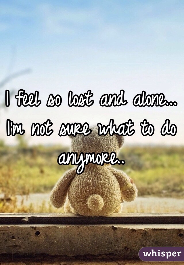 I feel so lost and alone... I'm not sure what to do anymore.. 