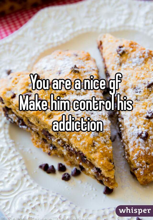 You are a nice gf
Make him control his addiction
