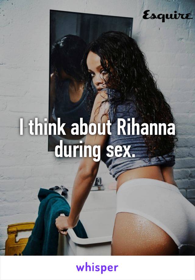 I think about Rihanna during sex. 