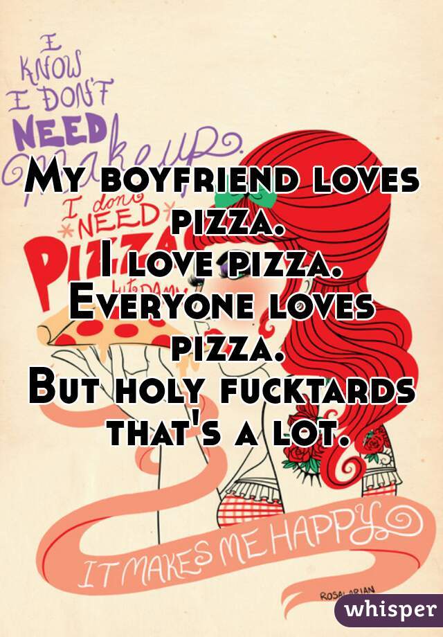 My boyfriend loves pizza.
I love pizza.
Everyone loves pizza.
But holy fucktards that's a lot.