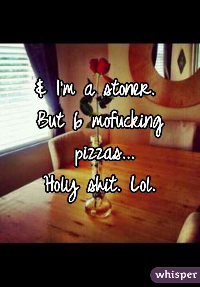 & I'm a stoner. 
But 6 mofucking pizzas...
Holy shit. Lol.