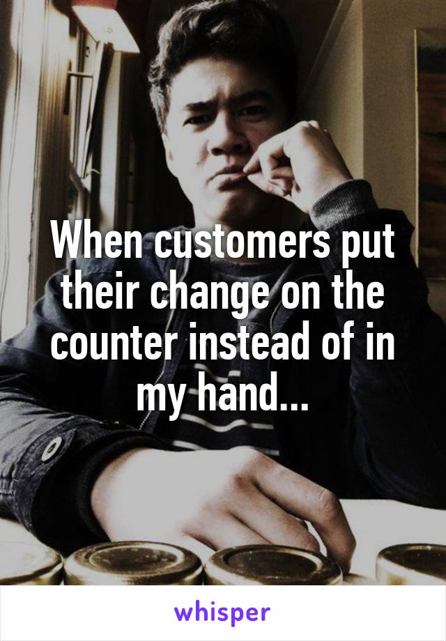 When customers put their change on the counter instead of in my hand...