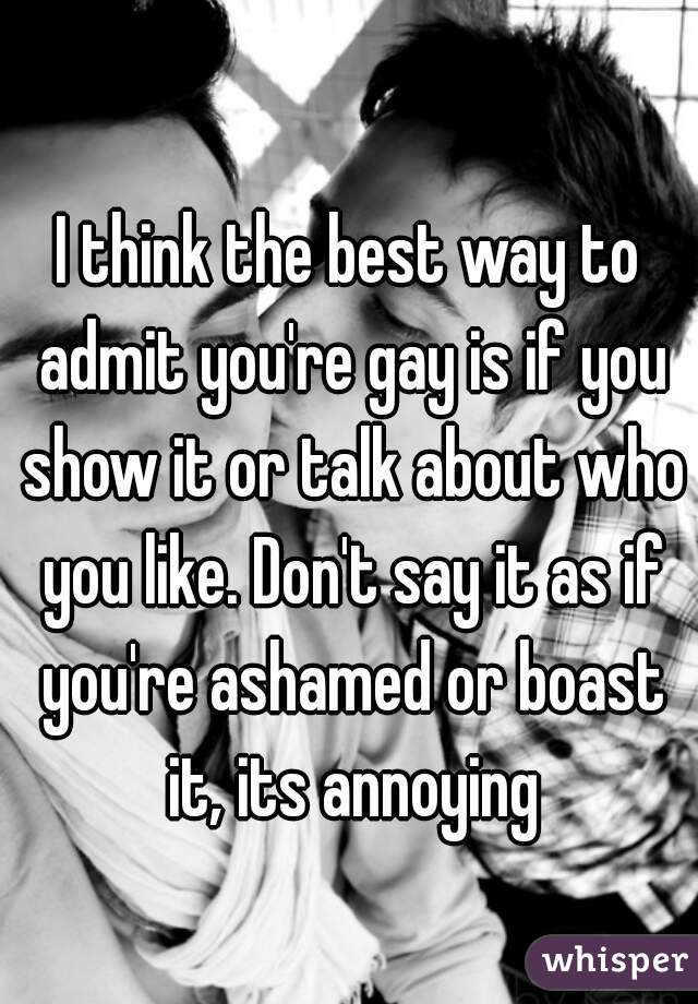 I think the best way to admit you're gay is if you show it or talk about who you like. Don't say it as if you're ashamed or boast it, its annoying