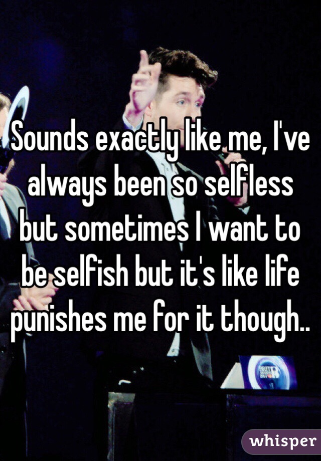 Sounds exactly like me, I've always been so selfless but sometimes I want to be selfish but it's like life punishes me for it though..