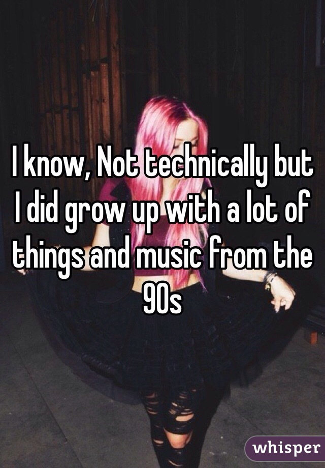 I know, Not technically but I did grow up with a lot of things and music from the 90s