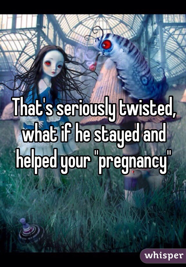 That's seriously twisted, what if he stayed and helped your "pregnancy"