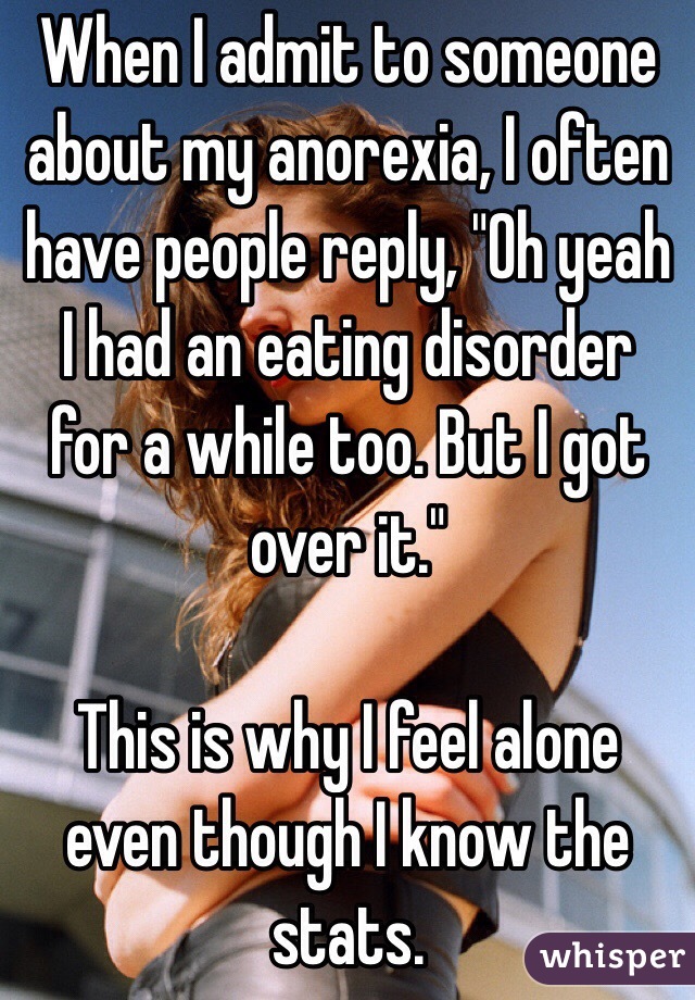 When I admit to someone about my anorexia, I often have people reply, "Oh yeah I had an eating disorder for a while too. But I got over it." 

This is why I feel alone even though I know the stats. 