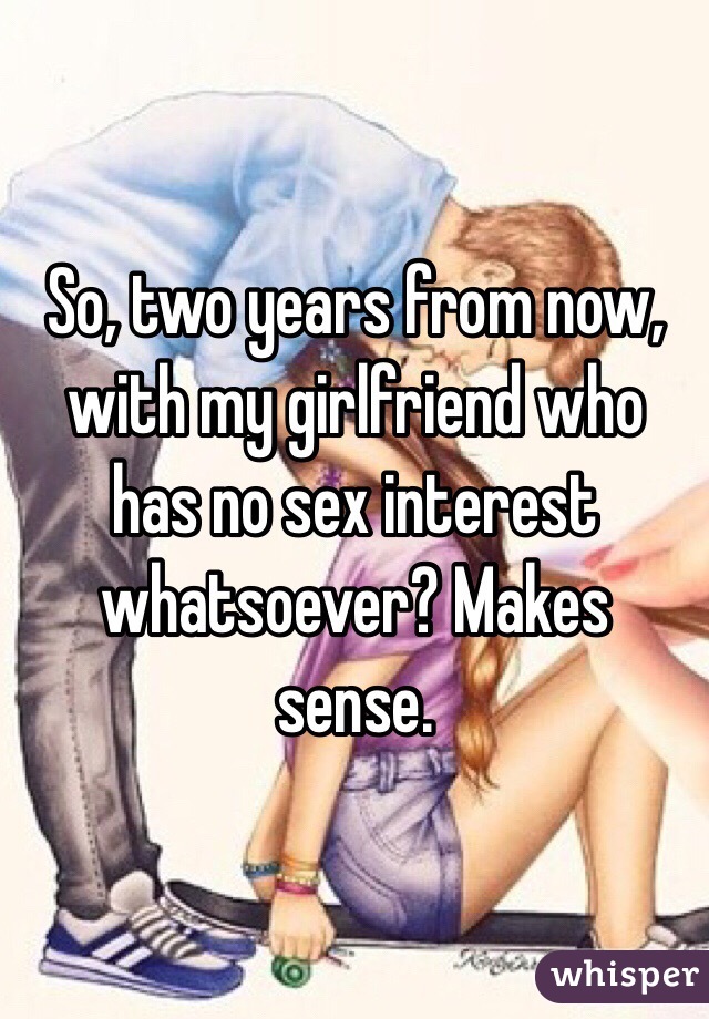 So, two years from now, with my girlfriend who has no sex interest whatsoever? Makes sense. 