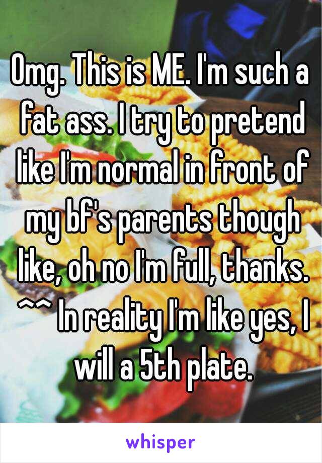 Omg. This is ME. I'm such a fat ass. I try to pretend like I'm normal in front of my bf's parents though like, oh no I'm full, thanks. ^^ In reality I'm like yes, I will a 5th plate.