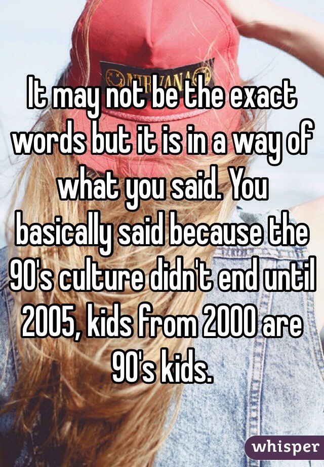 It may not be the exact words but it is in a way of what you said. You basically said because the 90's culture didn't end until 2005, kids from 2000 are 90's kids.