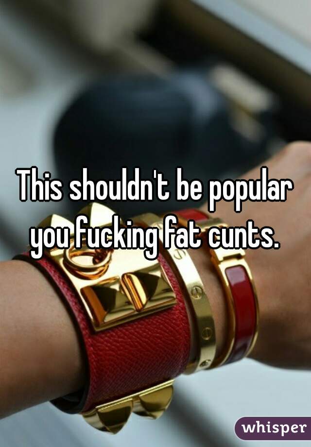 This shouldn't be popular you fucking fat cunts. 