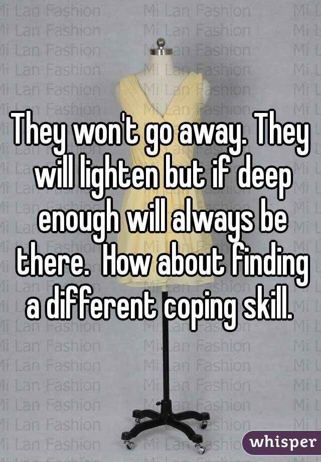 They won't go away. They will lighten but if deep enough will always be there.  How about finding a different coping skill. 