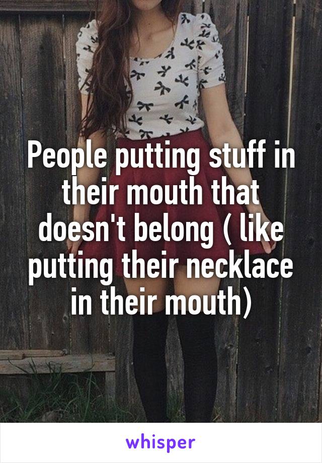 People putting stuff in their mouth that doesn't belong ( like putting their necklace in their mouth)