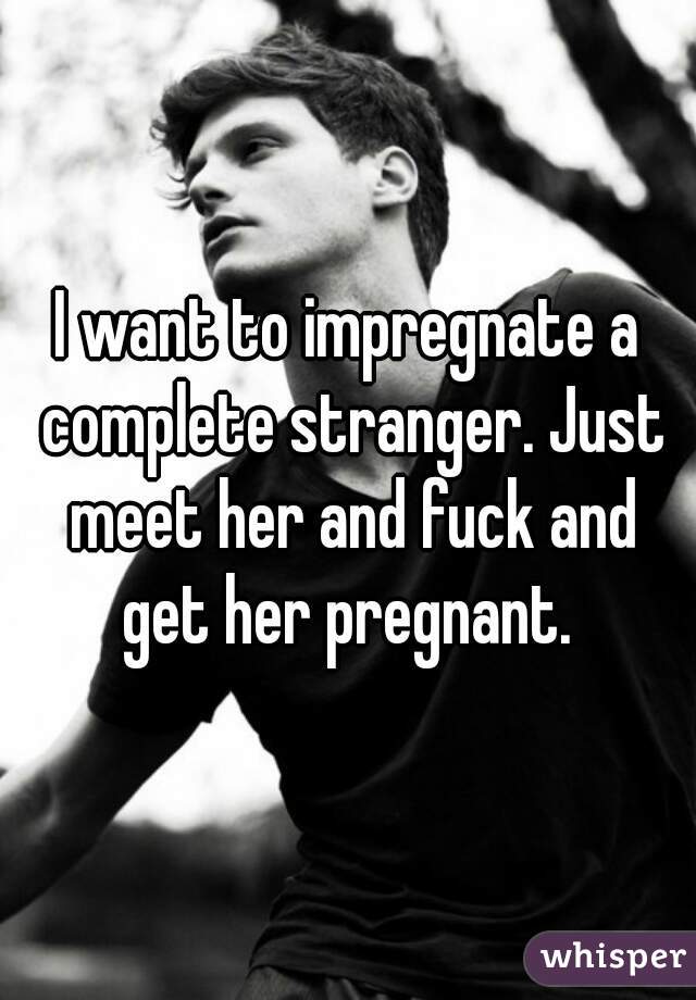 I want to impregnate a complete stranger. Just meet her and fuck and get her pregnant. 
