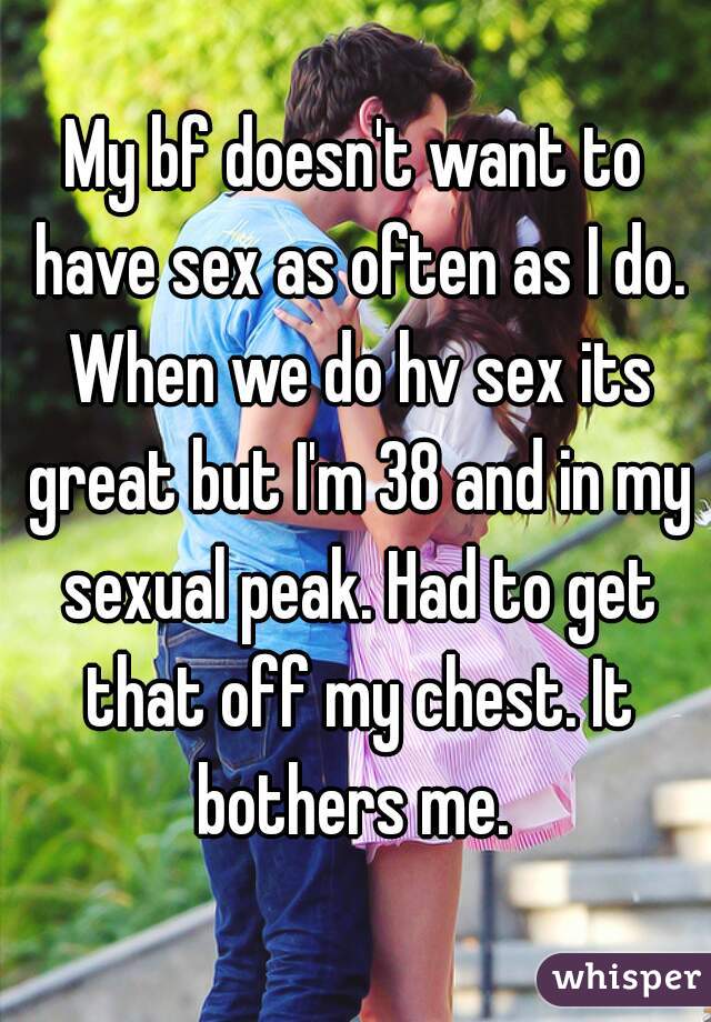 My bf doesn't want to have sex as often as I do. When we do hv sex its great but I'm 38 and in my sexual peak. Had to get that off my chest. It bothers me. 