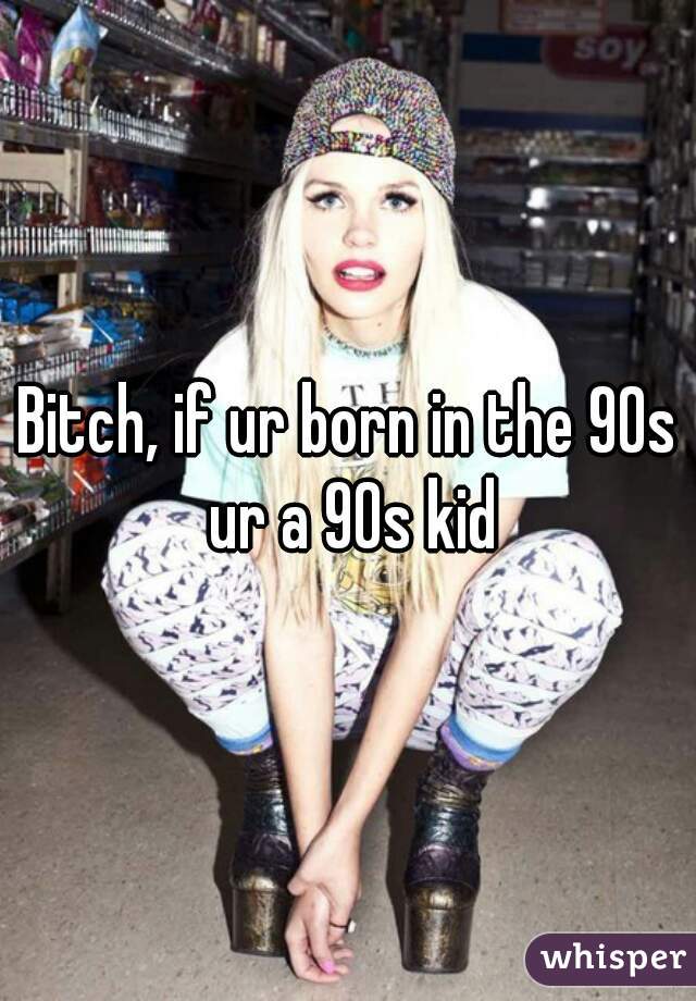 Bitch, if ur born in the 90s ur a 90s kid