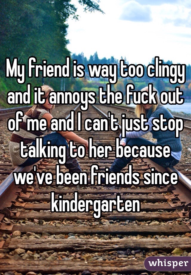 My friend is way too clingy and it annoys the fuck out of me and I can't just stop talking to her because we've been friends since kindergarten 