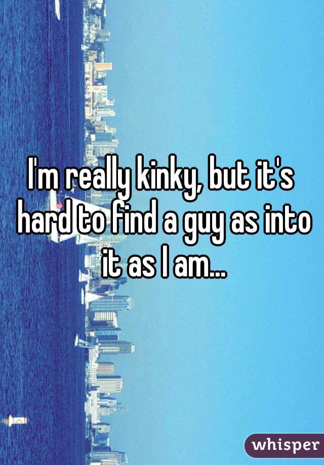 I'm really kinky, but it's hard to find a guy as into it as I am...
