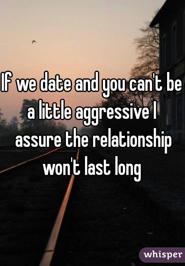 If we date and you can't be a little aggressive I  assure the relationship won't last long 