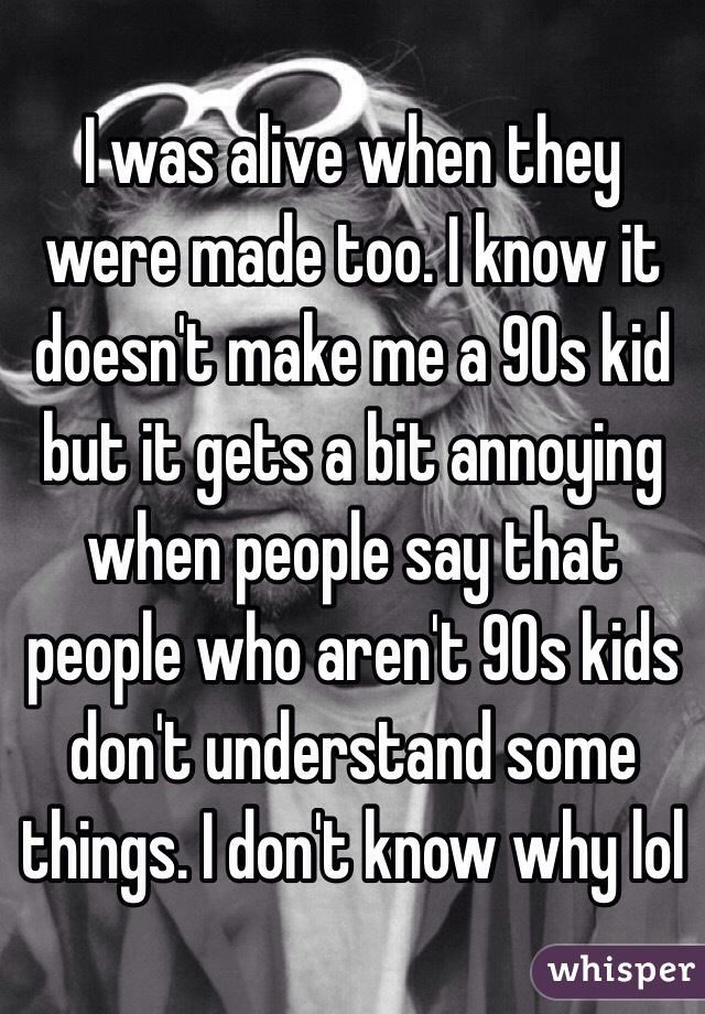 I was alive when they were made too. I know it doesn't make me a 90s kid but it gets a bit annoying when people say that people who aren't 90s kids don't understand some things. I don't know why lol