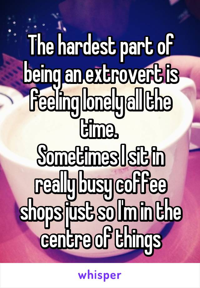 The hardest part of being an extrovert is feeling lonely all the time. 
Sometimes I sit in really busy coffee shops just so I'm in the centre of things