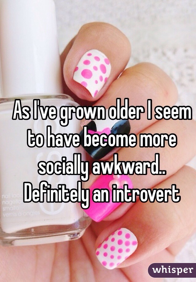 As I've grown older I seem to have become more socially awkward.. Definitely an introvert 