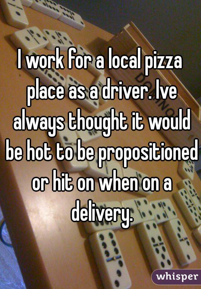I work for a local pizza place as a driver. Ive always thought it would be hot to be propositioned or hit on when on a delivery.