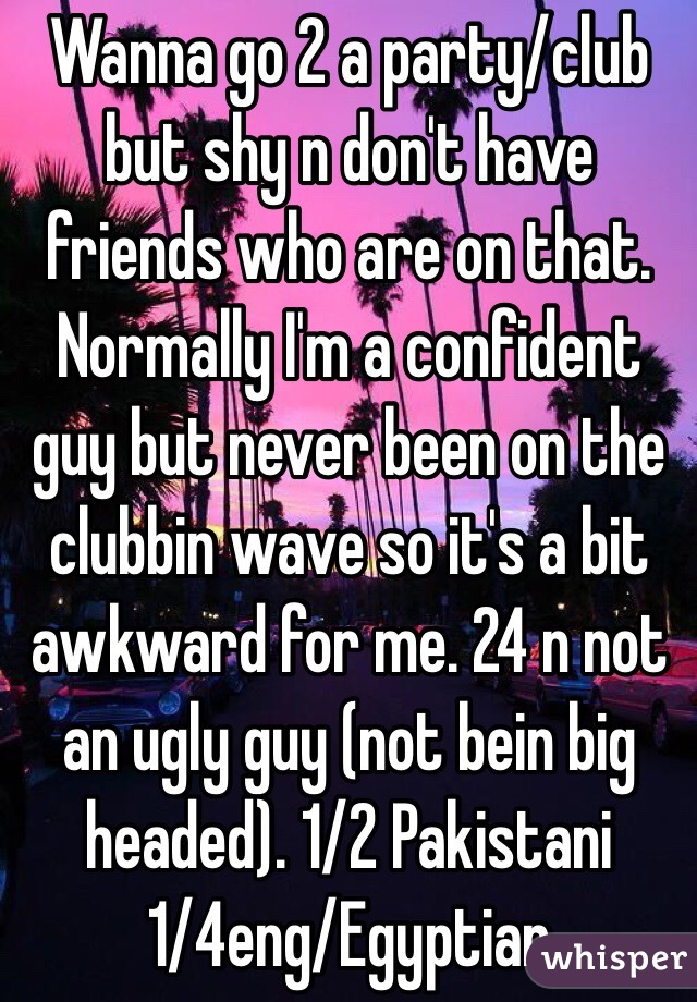 Wanna go 2 a party/club but shy n don't have friends who are on that. Normally I'm a confident guy but never been on the clubbin wave so it's a bit awkward for me. 24 n not an ugly guy (not bein big headed). 1/2 Pakistani 1/4eng/Egyptian