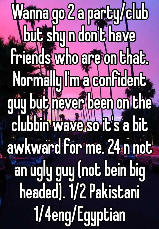 Wanna go 2 a party/club but shy n don't have friends who are on that. Normally I'm a confident guy but never been on the clubbin wave so it's a bit awkward for me. 24 n not an ugly guy (not bein big headed). 1/2 Pakistani 1/4eng/Egyptian