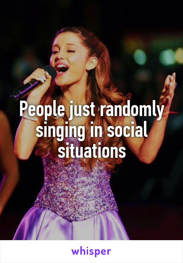 People just randomly singing in social situations