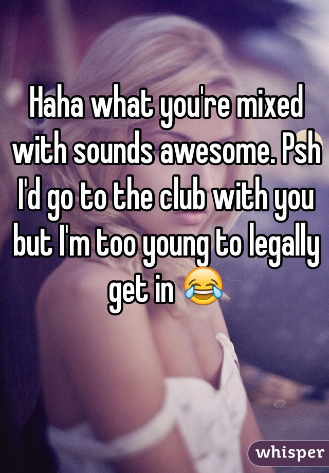 Haha what you're mixed with sounds awesome. Psh I'd go to the club with you but I'm too young to legally get in 😂