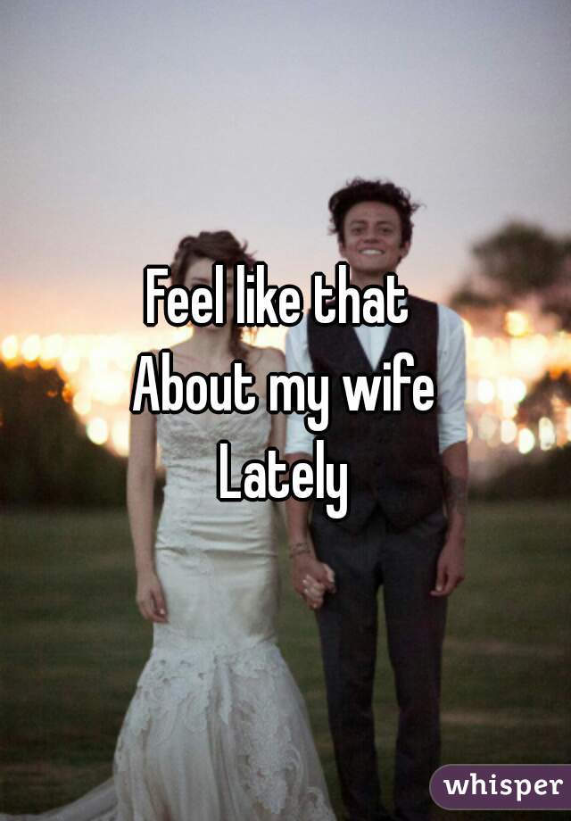 Feel like that 
About my wife
Lately