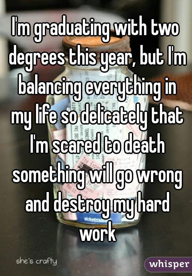 I'm graduating with two degrees this year, but I'm balancing everything in my life so delicately that I'm scared to death something will go wrong and destroy my hard work