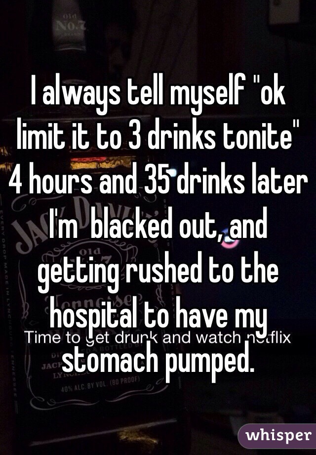 I always tell myself "ok limit it to 3 drinks tonite" 4 hours and 35 drinks later I'm  blacked out, and getting rushed to the hospital to have my stomach pumped. 