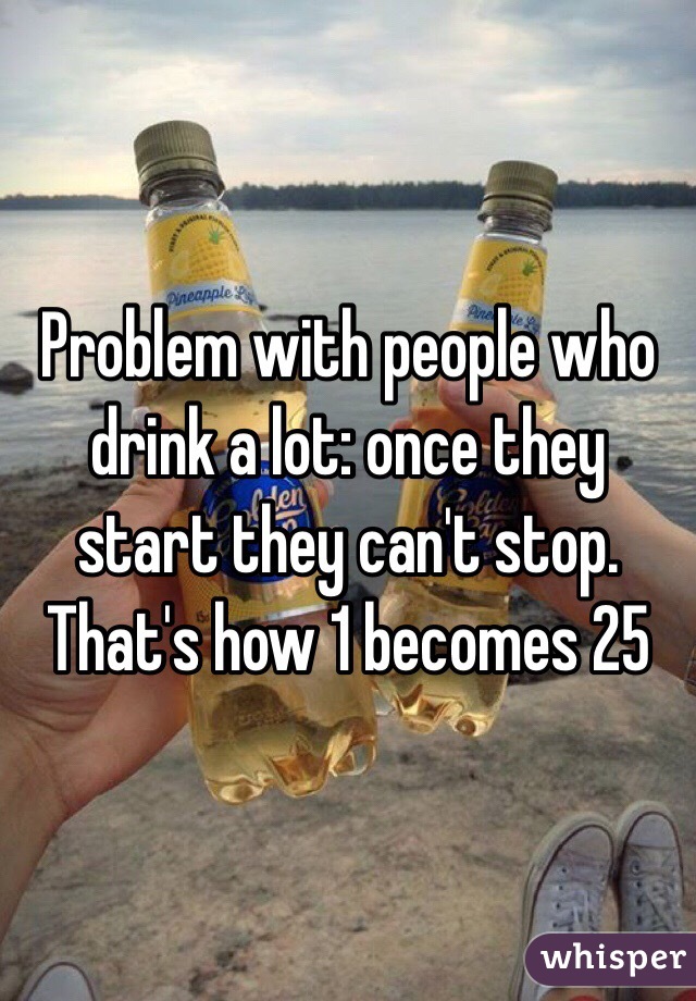 Problem with people who drink a lot: once they start they can't stop. That's how 1 becomes 25