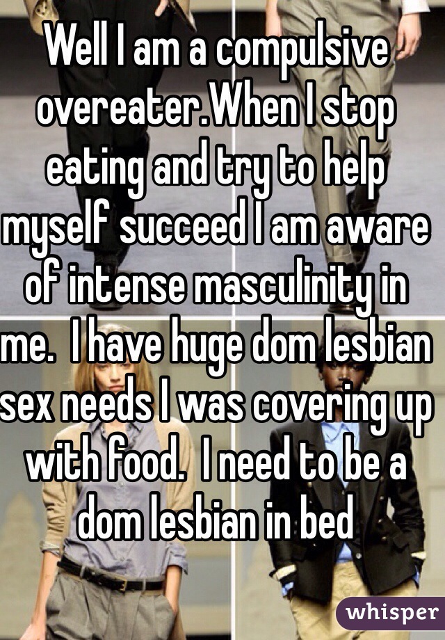 Well I am a compulsive overeater.When I stop eating and try to help myself succeed I am aware of intense masculinity in me.  I have huge dom lesbian sex needs I was covering up with food.  I need to be a dom lesbian in bed 